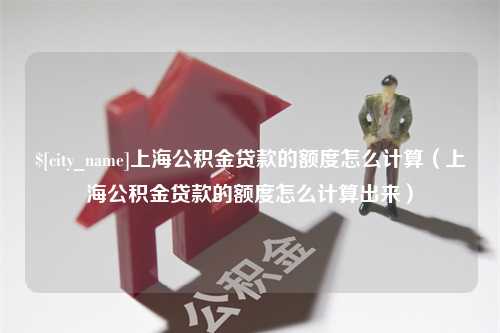 高唐上海公积金贷款的额度怎么计算（上海公积金贷款的额度怎么计算出来）